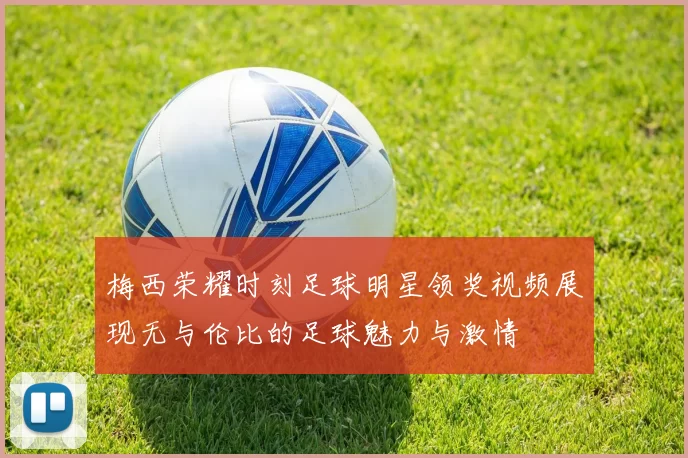 梅西荣耀时刻足球明星领奖视频展现无与伦比的足球魅力与激情