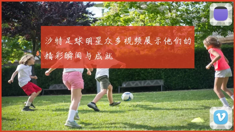 沙特足球明星众多视频展示他们的精彩瞬间与成就