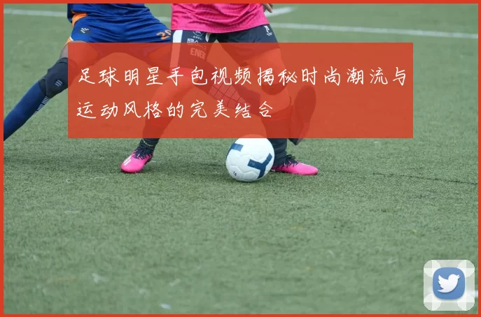 足球明星手包视频揭秘时尚潮流与运动风格的完美结合