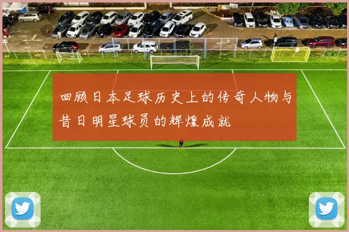 回顾日本足球历史上的传奇人物与昔日明星球员的辉煌成就