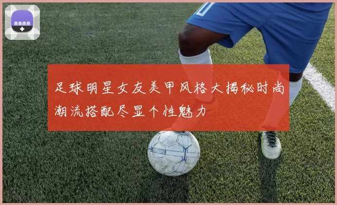 足球明星女友美甲风格大揭秘时尚潮流搭配尽显个性魅力