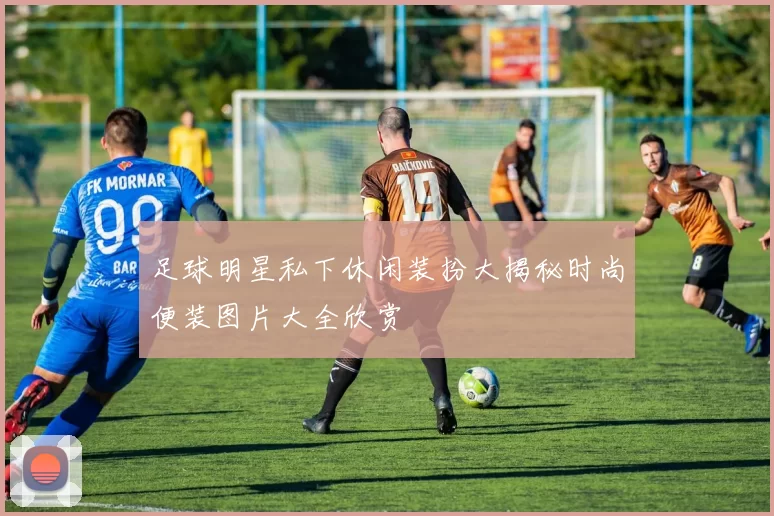 足球明星私下休闲装扮大揭秘时尚便装图片大全欣赏