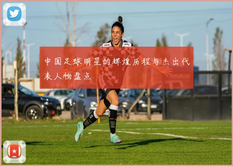 中国足球明星的辉煌历程与杰出代表人物盘点