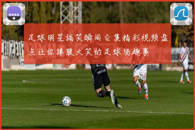 足球明星搞笑瞬间合集精彩视频盘点让你捧腹大笑的足球场趣事