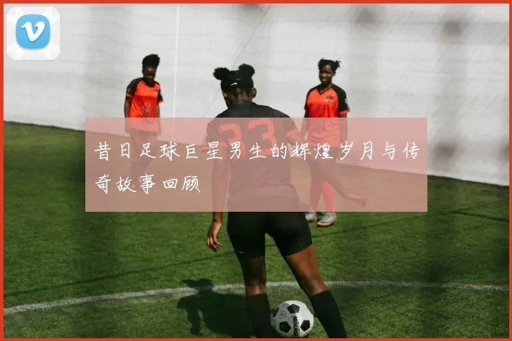 昔日足球巨星男生的辉煌岁月与传奇故事回顾