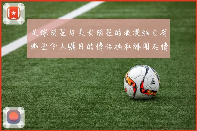 足球明星与美女明星的浪漫组合有哪些令人瞩目的情侣档和绯闻恋情