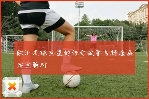 欧洲足球巨星的传奇故事与辉煌成就全解析