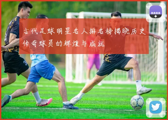 古代足球明星名人排名榜揭晓历史传奇球员的辉煌与成就