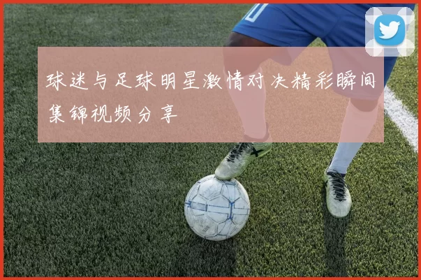 球迷与足球明星激情对决精彩瞬间集锦视频分享