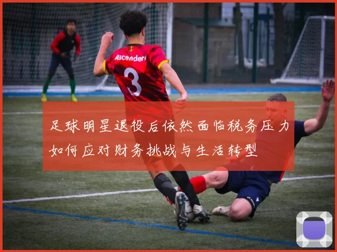 足球明星退役后依然面临税务压力如何应对财务挑战与生活转型