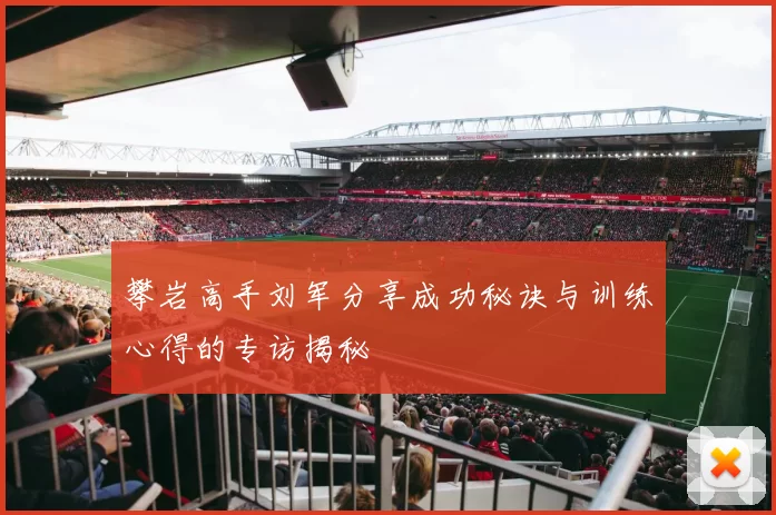 攀岩高手刘军分享成功秘诀与训练心得的专访揭秘