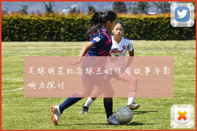 足球明星纪念球王的传奇故事与影响力探讨