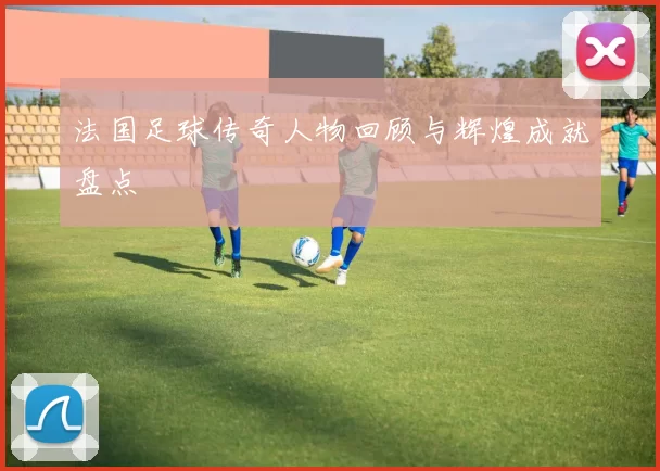法国足球传奇人物回顾与辉煌成就盘点