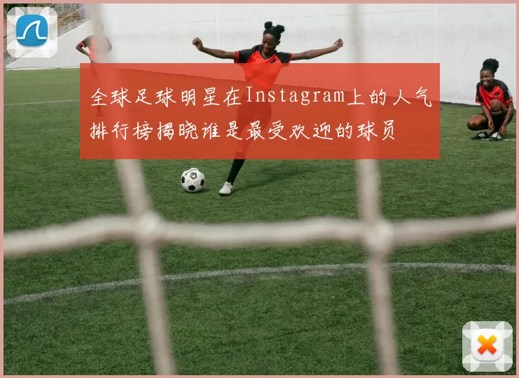 全球足球明星在Instagram上的人气排行榜揭晓谁是最受欢迎的球员