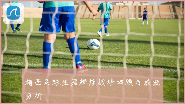 梅西足球生涯辉煌战绩回顾与成就分析
