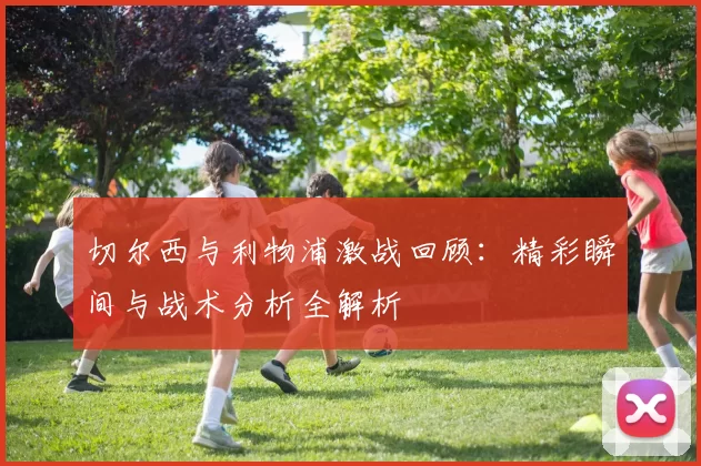 切尔西与利物浦激战回顾：精彩瞬间与战术分析全解析