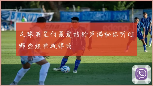 足球明星们最爱的铃声揭秘你听过哪些经典旋律吗