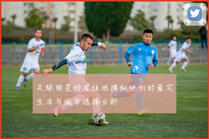 足球明星的居住地揭秘他们的豪宅生活与城市选择分析