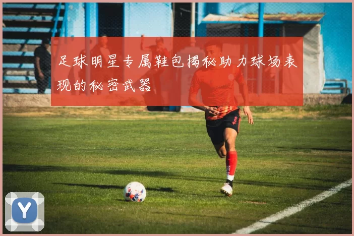 足球明星专属鞋包揭秘助力球场表现的秘密武器