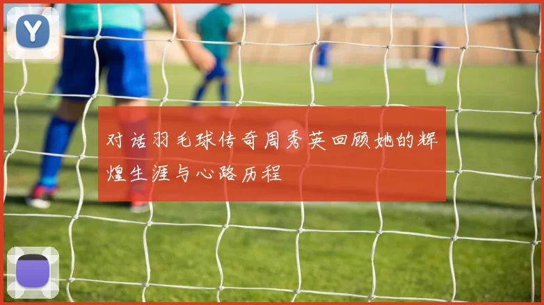对话羽毛球传奇周秀英回顾她的辉煌生涯与心路历程