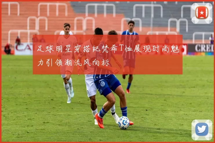 足球明星穿搭纪梵希T恤展现时尚魅力引领潮流风向标