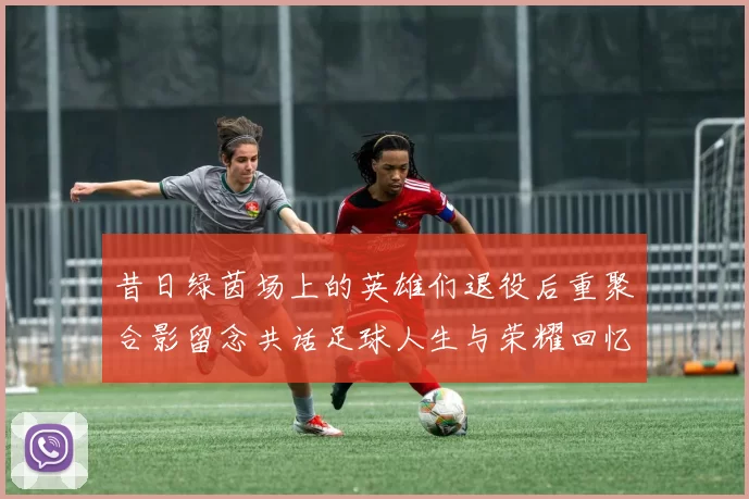 昔日绿茵场上的英雄们退役后重聚合影留念共话足球人生与荣耀回忆
