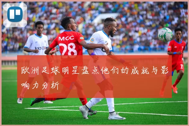 欧洲足球明星盘点他们的成就与影响力分析