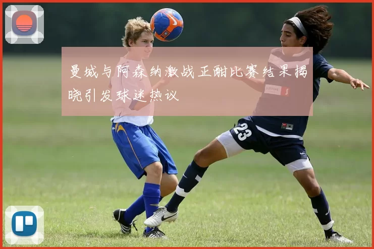 曼城与阿森纳激战正酣比赛结果揭晓引发球迷热议