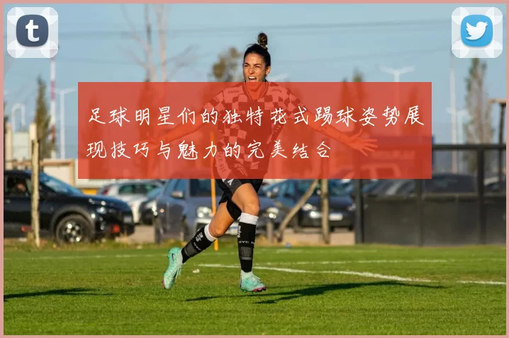 足球明星们的独特花式踢球姿势展现技巧与魅力的完美结合