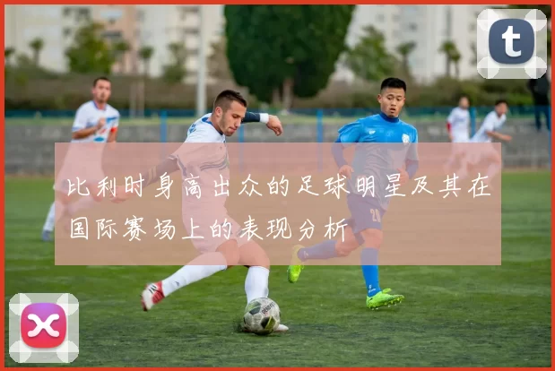 比利时身高出众的足球明星及其在国际赛场上的表现分析