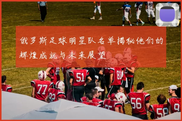 俄罗斯足球明星队名单揭秘他们的辉煌成就与未来展望