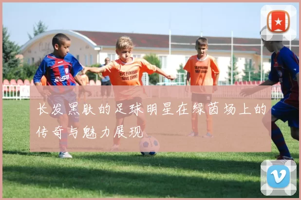 长发黑肤的足球明星在绿茵场上的传奇与魅力展现