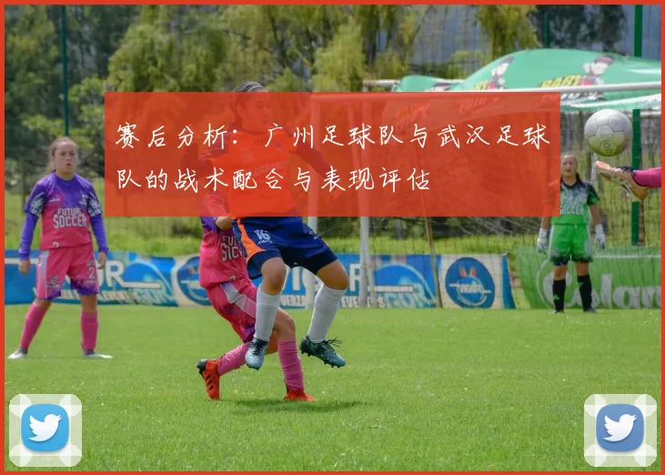 赛后分析：广州足球队与武汉足球队的战术配合与表现评估