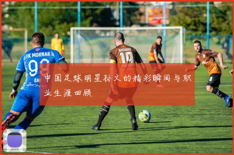中国足球明星孙文的精彩瞬间与职业生涯回顾