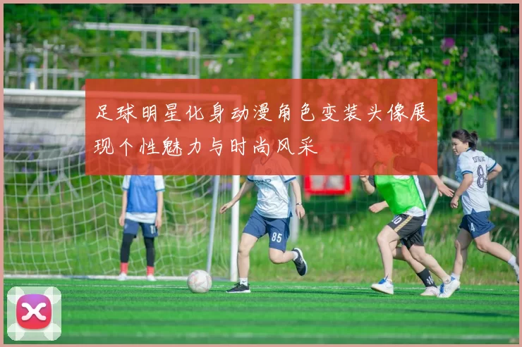 足球明星化身动漫角色变装头像展现个性魅力与时尚风采