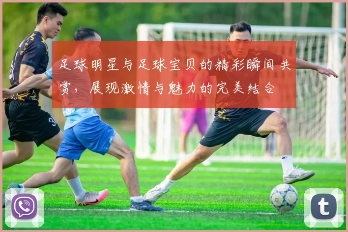 足球明星与足球宝贝的精彩瞬间共赏，展现激情与魅力的完美结合