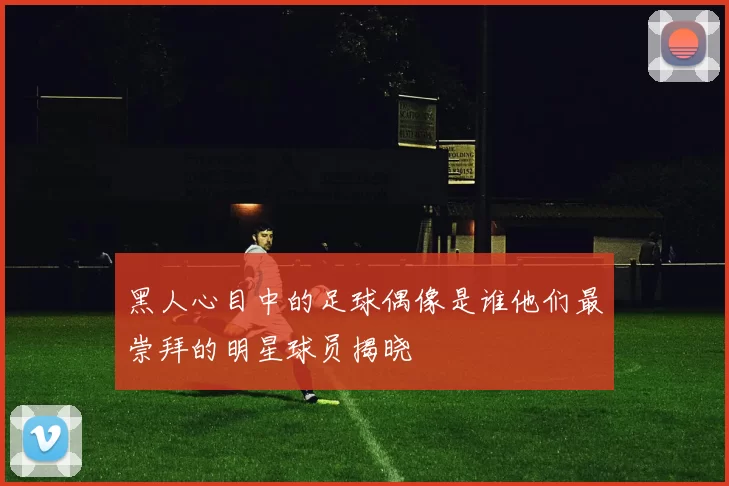 黑人心目中的足球偶像是谁他们最崇拜的明星球员揭晓