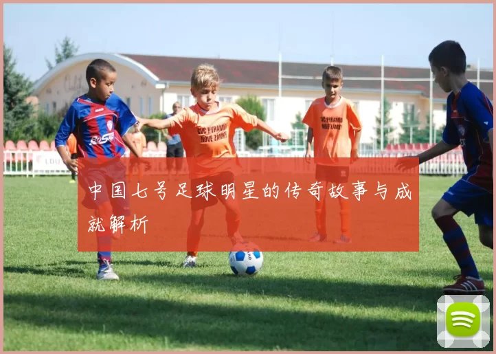 中国七号足球明星的传奇故事与成就解析