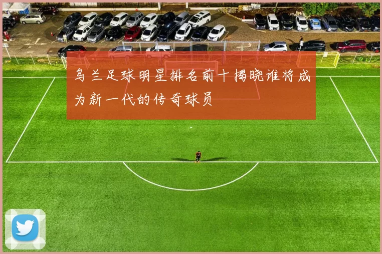 乌兰足球明星排名前十揭晓谁将成为新一代的传奇球员