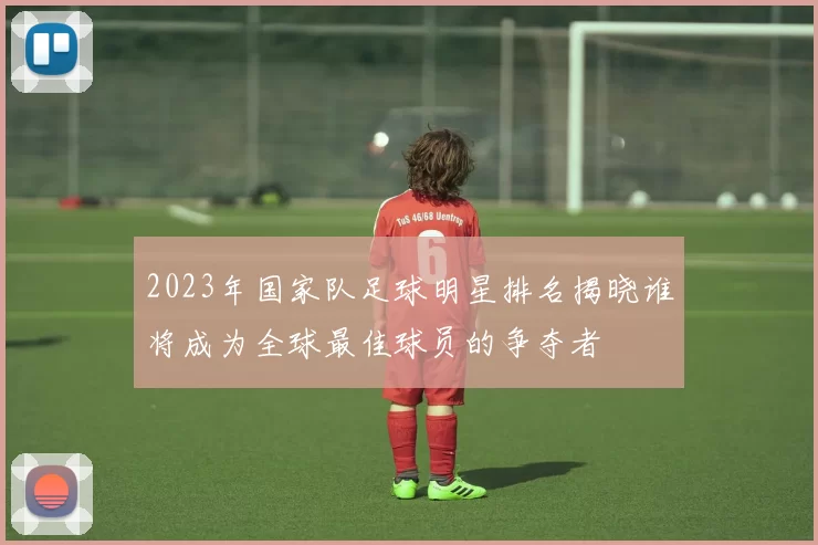 2023年国家队足球明星排名揭晓谁将成为全球最佳球员的争夺者