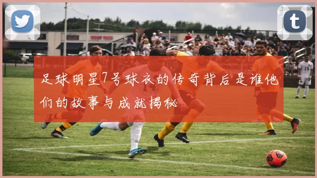 足球明星7号球衣的传奇背后是谁他们的故事与成就揭秘