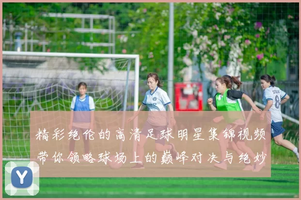 精彩绝伦的高清足球明星集锦视频带你领略球场上的巅峰对决与绝妙瞬间