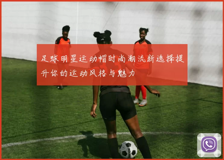 足球明星运动帽时尚潮流新选择提升你的运动风格与魅力