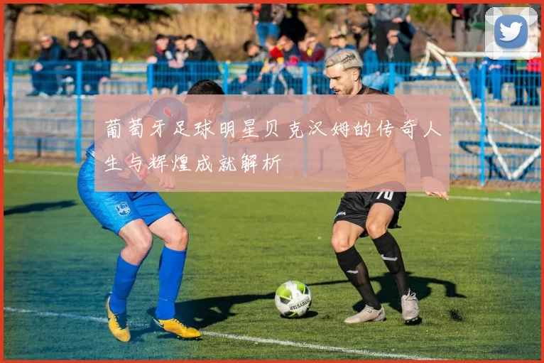 葡萄牙足球明星贝克汉姆的传奇人生与辉煌成就解析