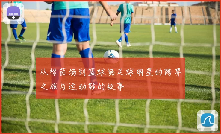 从绿茵场到篮球场足球明星的跨界之旅与运动鞋的故事