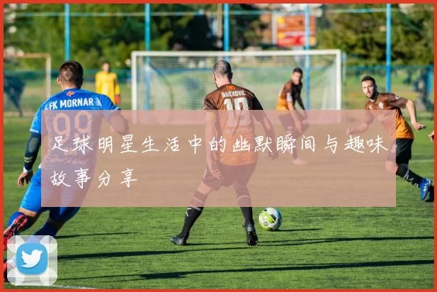 足球明星生活中的幽默瞬间与趣味故事分享