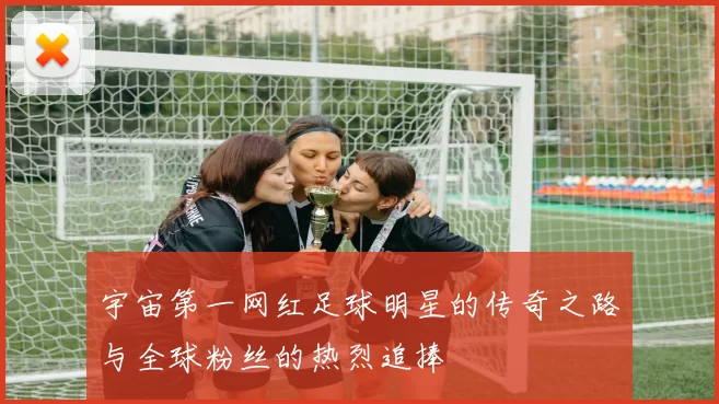 宇宙第一网红足球明星的传奇之路与全球粉丝的热烈追捧