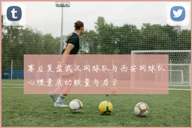 赛后复盘武汉网球队与西安网球队心理素质的较量与启示