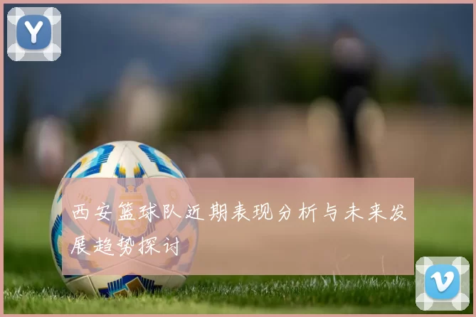 西安篮球队近期表现分析与未来发展趋势探讨