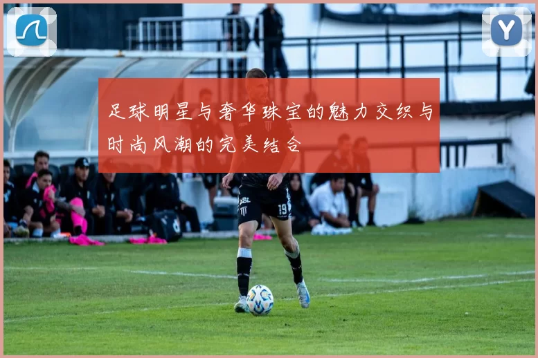 足球明星与奢华珠宝的魅力交织与时尚风潮的完美结合